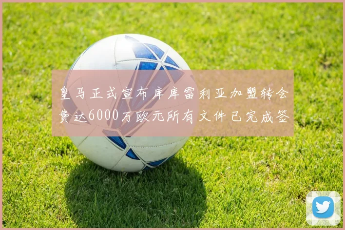 皇马正式宣布库库雷利亚加盟转会费达6000万欧元所有文件已完成签署
