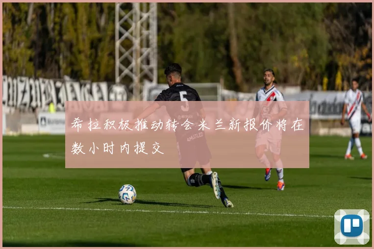 希拉积极推动转会米兰新报价将在数小时内提交