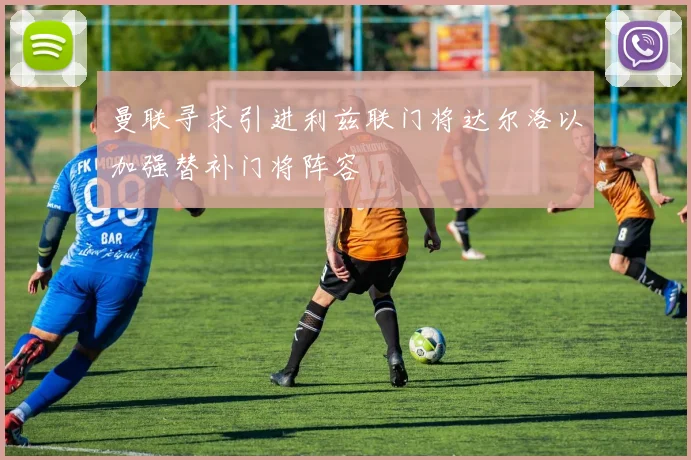 曼联寻求引进利兹联门将达尔洛以加强替补门将阵容