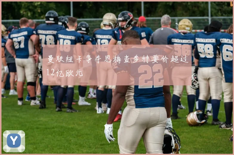 曼联纽卡争夺恩梅查多特要价超过12亿欧元