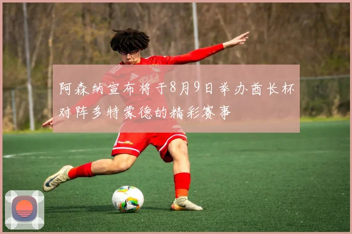 阿森纳宣布将于8月9日举办酋长杯对阵多特蒙德的精彩赛事