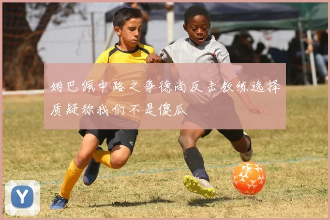 姆巴佩中路之争德尚反击教练选择质疑称我们不是傻瓜