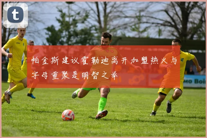 帕金斯建议霍勒迪离开加盟热火与字母重聚是明智之举