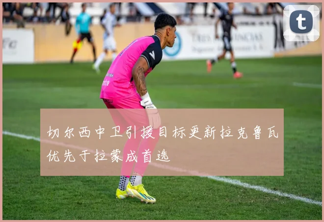 切尔西中卫引援目标更新拉克鲁瓦优先于拉蒙成首选