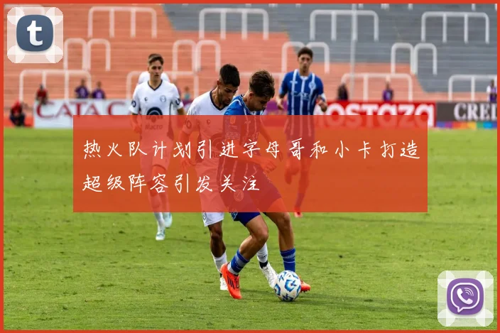 热火队计划引进字母哥和小卡打造超级阵容引发关注