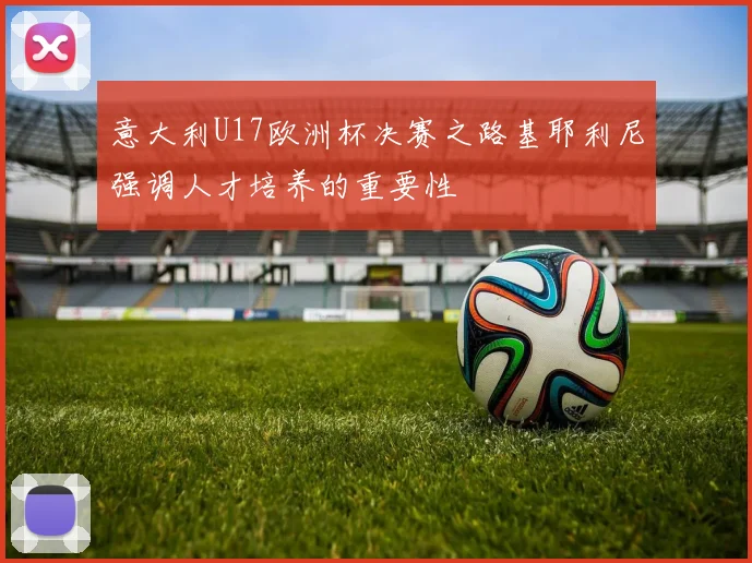 意大利U17欧洲杯决赛之路基耶利尼强调人才培养的重要性
