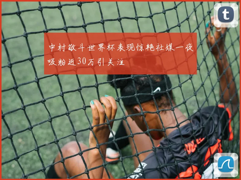 中村敬斗世界杯表现惊艳社媒一夜吸粉近30万引关注