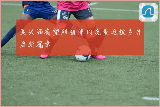 吴兴涵有望租借津门虎重返故乡开启新篇章
