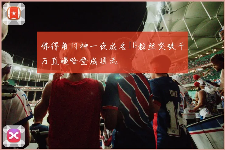 佛得角门神一夜成名IG粉丝突破千万直逼哈登成顶流