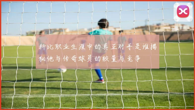 科比职业生涯中的真正对手是谁揭秘他与传奇球员的较量与竞争