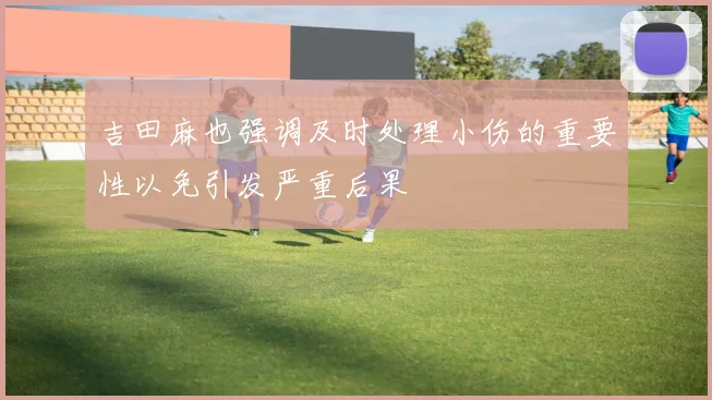 吉田麻也强调及时处理小伤的重要性以免引发严重后果