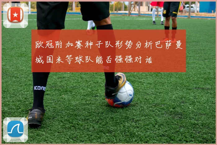 欧冠附加赛种子队形势分析巴萨曼城国米等球队能否强强对话