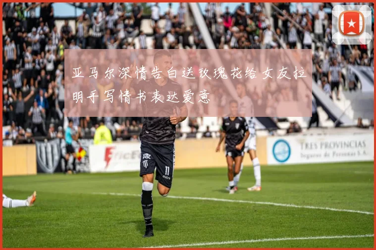 亚马尔深情告白送玫瑰花给女友拉明手写情书表达爱意